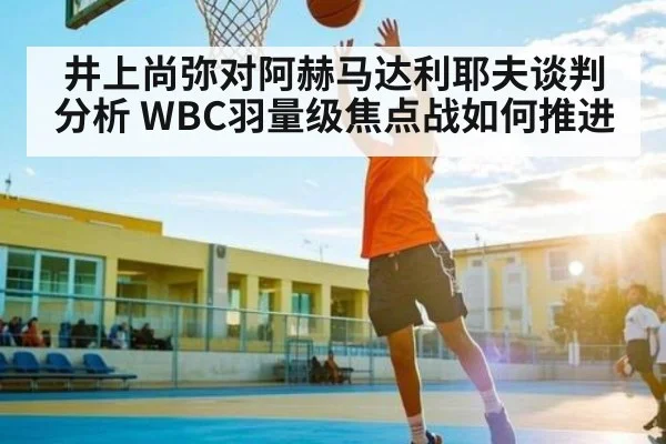 井上尚弥对阿赫马达利耶夫谈判分析 WBC羽量级焦点战如何推进